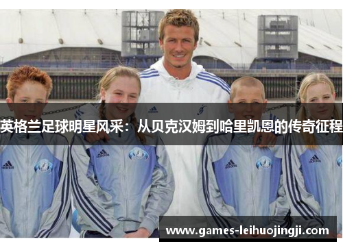 英格兰足球明星风采：从贝克汉姆到哈里凯恩的传奇征程