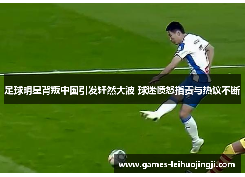 足球明星背叛中国引发轩然大波 球迷愤怒指责与热议不断