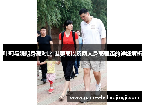 叶莉与姚明身高对比 谁更高以及两人身高差距的详细解析