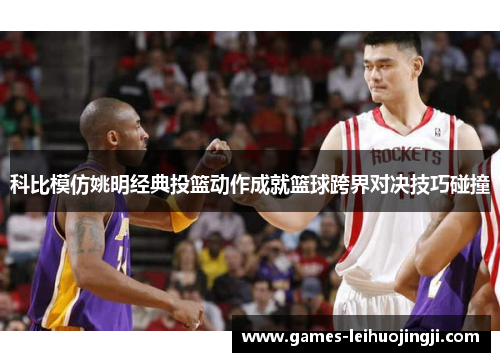 科比模仿姚明经典投篮动作成就篮球跨界对决技巧碰撞