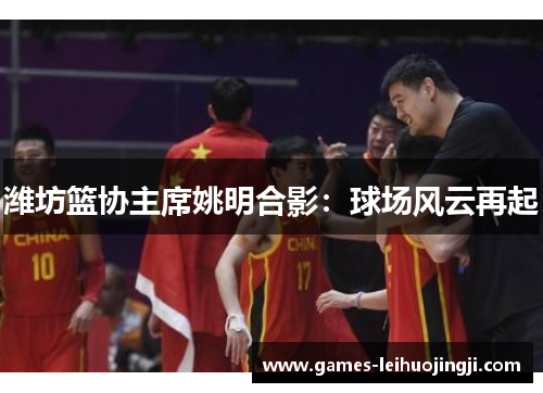 潍坊篮协主席姚明合影：球场风云再起