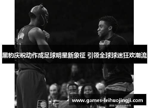 黑豹庆祝动作成足球明星新象征 引领全球球迷狂欢潮流