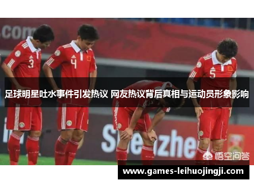 足球明星吐水事件引发热议 网友热议背后真相与运动员形象影响