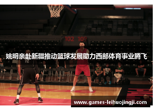 姚明亲赴新疆推动篮球发展助力西部体育事业腾飞