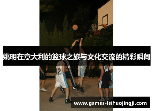 姚明在意大利的篮球之旅与文化交流的精彩瞬间