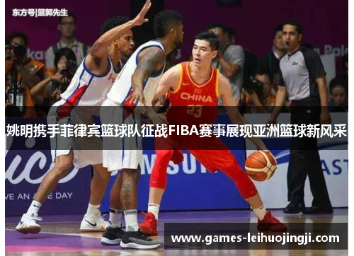 姚明携手菲律宾篮球队征战FIBA赛事展现亚洲篮球新风采