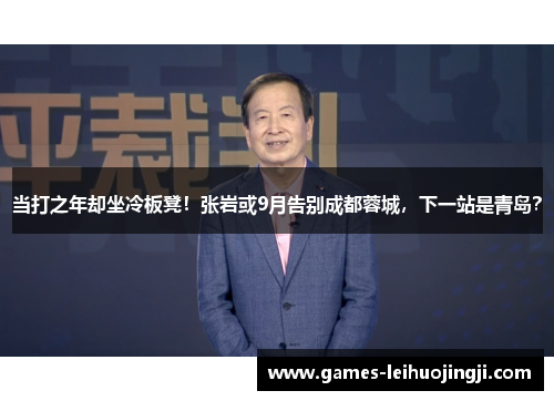 当打之年却坐冷板凳！张岩或9月告别成都蓉城，下一站是青岛？